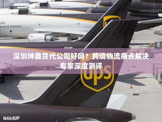 深圳坤鑫货代公司好吗？跨境物流痛点解决专家深度测评