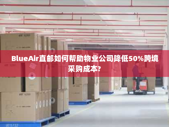 BlueAir直邮如何帮助物业公司降低50%跨境采购成本? BlueAir直邮如何帮助物业公司降低50%跨境采购成本?
