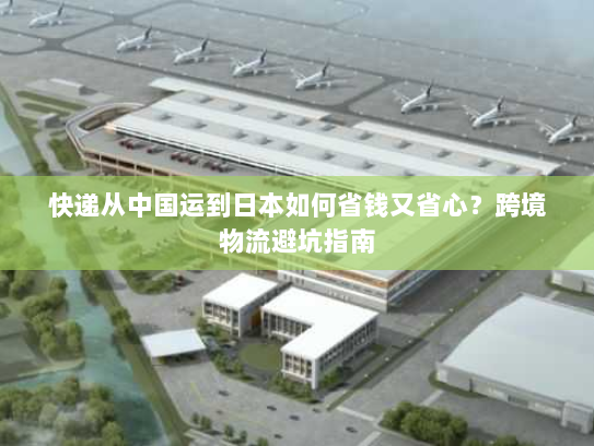 快递从中国运到日本如何省钱又省心？跨境物流避坑指南