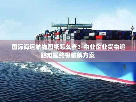 国际海运航线图纸怎么查?物业企业货物追踪难题终极破解方案 国际海运航线图纸怎么查?物业企业货物追踪难题终极破解方案