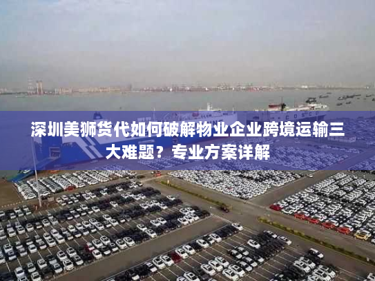 深圳美狮货代如何破解物业企业跨境运输三大难题？专业方案详解