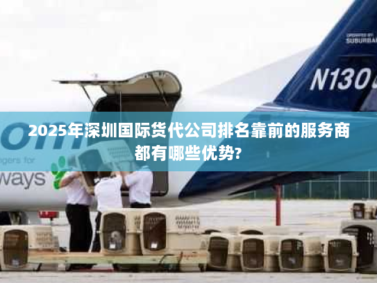 2025年深圳国际货代公司排名靠前的服务商都有哪些优势? 2025年深圳国际货代公司排名靠前的服务商都有哪些优势?