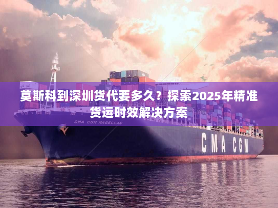 莫斯科到深圳货代要多久?探索2025年精准货运时效解决方案 莫斯科到深圳货代要多久?探索2025年精准货运时效解决方案