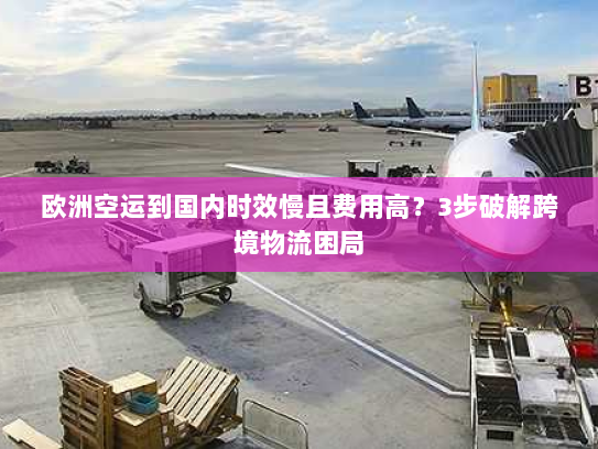 欧洲空运到国内时效慢且费用高?3步破解跨境物流困局 欧洲空运到国内时效慢且费用高?3步破解跨境物流困局