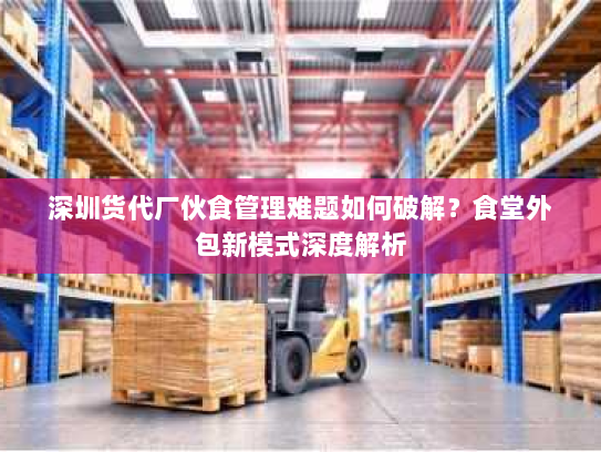 深圳货代厂伙食管理难题如何破解?食堂外包新模式深度解析 深圳货代厂伙食管理难题如何破解?食堂外包新模式深度解析
