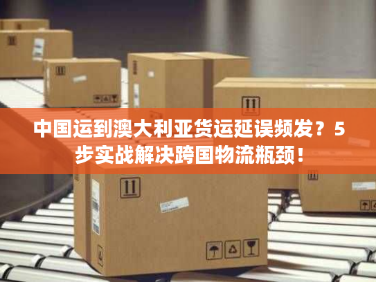 中国运到澳大利亚货运延误频发？5步实战解决跨国物流瓶颈！
