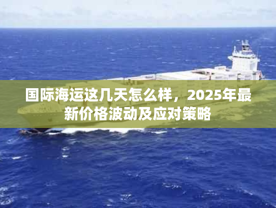 国际海运这几天怎么样，2025年最新价格波动及应对策略