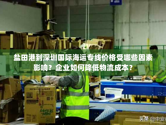 盐田港到深圳国际海运专线价格受哪些因素影响?企业如何降低物流成本? 盐田港到深圳国际海运专线价格受哪些因素影响?企业如何降低物流成本?