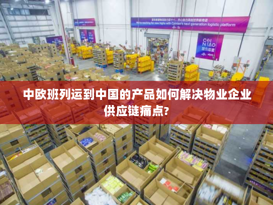 中欧班列运到中国的产品如何解决物业企业供应链痛点? 中欧班列运到中国的产品如何解决物业企业供应链痛点?