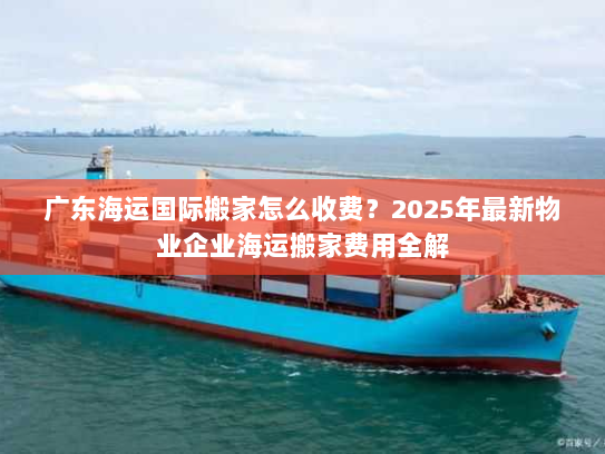 广东海运国际搬家怎么收费?2025年最新物业企业海运搬家费用全解 广东海运国际搬家怎么收费?2025年最新物业企业海运搬家费用全解