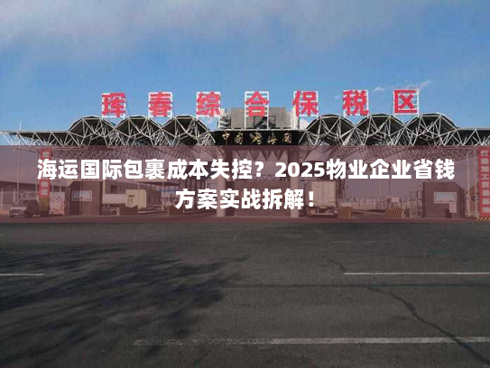 海运国际包裹成本失控?2025物业企业省钱方案实战拆解! 海运国际包裹成本失控?2025物业企业省钱方案实战拆解!