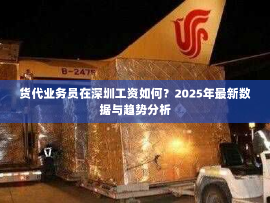 货代业务员在深圳工资如何?2025年最新数据与趋势分析 货代业务员在深圳工资如何?2025年最新数据与趋势分析