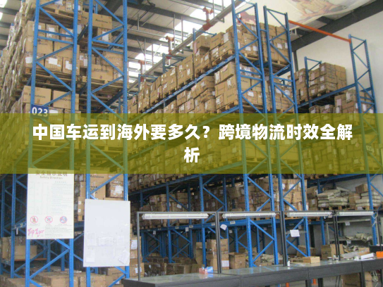 中国车运到海外要多久?跨境物流时效全解析 中国车运到海外要多久?跨境物流时效全解析