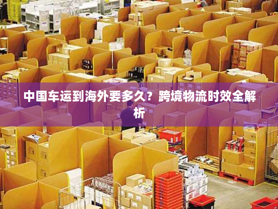 中国车运到海外要多久?跨境物流时效全解析 中国车运到海外要多久?跨境物流时效全解析
