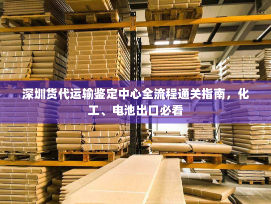 深圳货代运输鉴定中心全流程通关指南,化工、电池出口必看 深圳货代运输鉴定中心全流程通关指南,化工、电池出口必看
