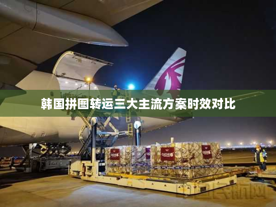 韩国拼图转运三大主流方案时效对比 韩国拼图转运三大主流方案时效对比