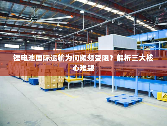 锂电池国际运输为何频频受阻？解析三大核心难题