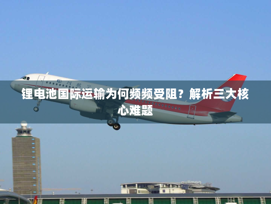 锂电池国际运输为何频频受阻？解析三大核心难题