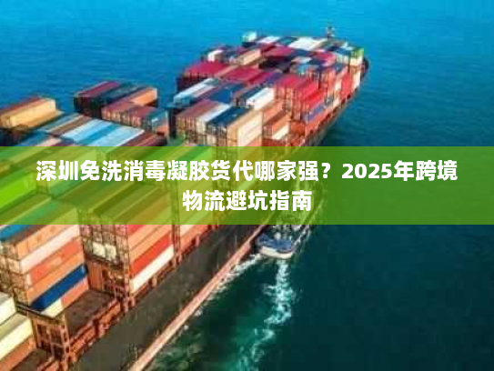 深圳免洗消毒凝胶货代哪家强?2025年跨境物流避坑指南 深圳免洗消毒凝胶货代哪家强?2025年跨境物流避坑指南