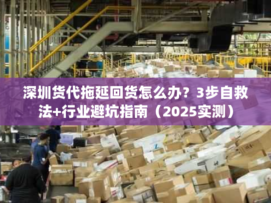深圳货代拖延回货怎么办？3步自救法+行业避坑指南（2025实测）