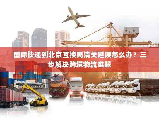国际快递到北京互换局清关延误怎么办?三步解决跨境物流难题 国际快递到北京互换局清关延误怎么办?三步解决跨境物流难题