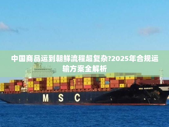 中国商品运到朝鲜流程超复杂?2025年合规运输方案全解析 中国商品运到朝鲜流程超复杂?2025年合规运输方案全解析