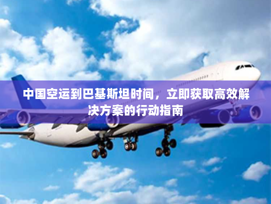 中国空运到巴基斯坦时间，立即获取高效解决方案的行动指南