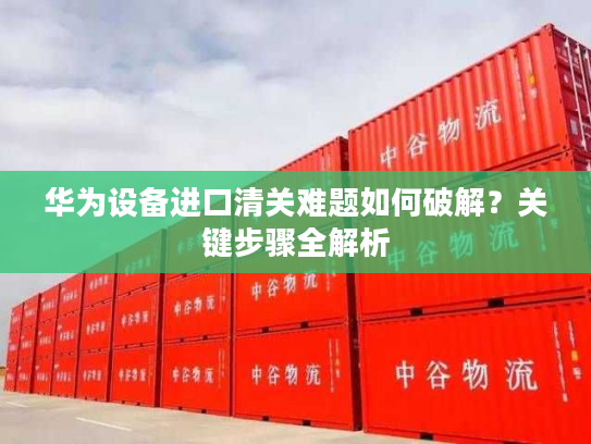 华为设备进口清关难题如何破解？关键步骤全解析