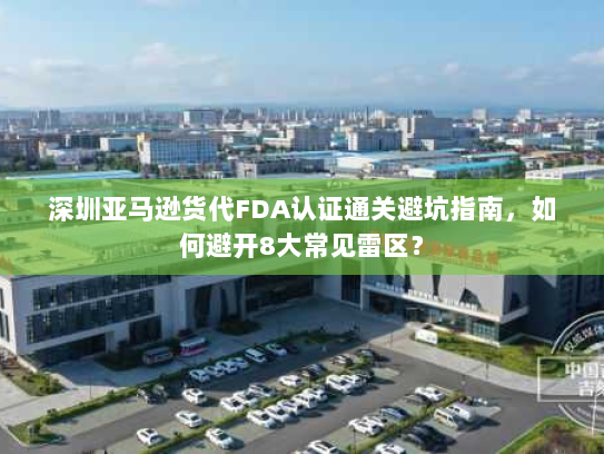 深圳亚马逊货代FDA认证通关避坑指南,如何避开8大常见雷区? 深圳亚马逊货代FDA认证通关避坑指南,如何避开8大常见雷区?
