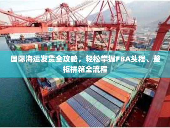 国际海运发货全攻略,轻松掌握FBA头程、整柜拼箱全流程 国际海运发货全攻略,轻松掌握FBA头程、整柜拼箱全流程