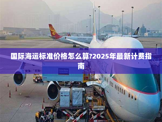 国际海运标准价格怎么算?2025年最新计费指南