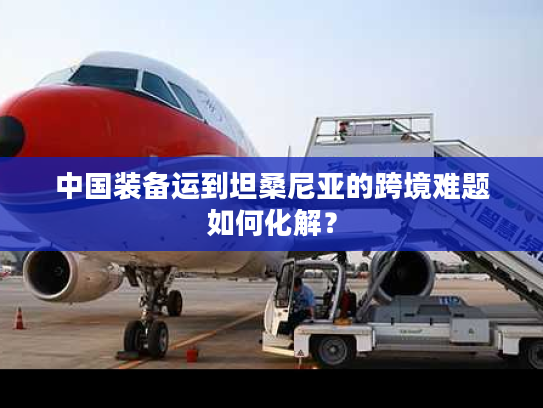 中国装备运到坦桑尼亚的跨境难题如何化解？