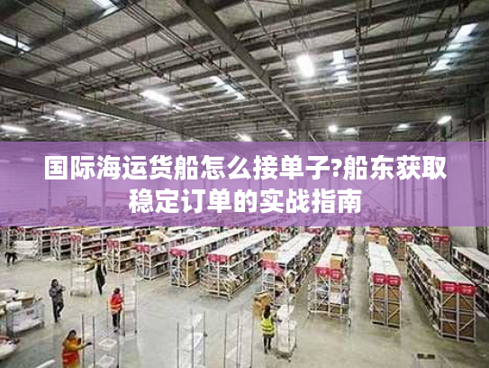 国际海运货船怎么接单子?船东获取稳定订单的实战指南