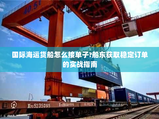 国际海运货船怎么接单子?船东获取稳定订单的实战指南 国际海运货船怎么接单子?船东获取稳定订单的实战指南