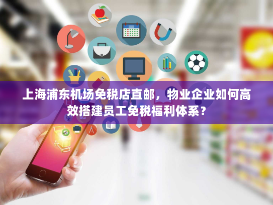 上海浦东机场免税店直邮,物业企业如何高效搭建员工免税福利体系? 上海浦东机场免税店直邮,物业企业如何高效搭建员工免税福利体系?
