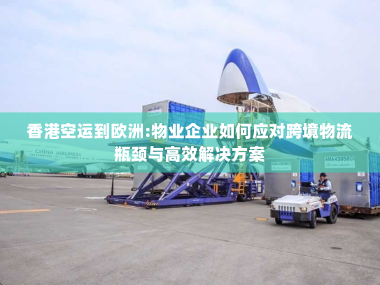 香港空运到欧洲:物业企业如何应对跨境物流瓶颈与高效解决方案