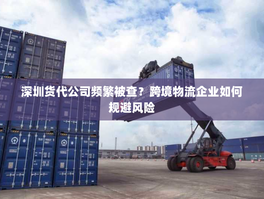 深圳货代公司频繁被查?跨境物流企业如何规避风险 深圳货代公司频繁被查?跨境物流企业如何规避风险