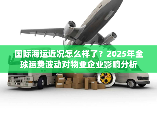 国际海运近况怎么样了?2025年全球运费波动对物业企业影响分析 国际海运近况怎么样了?2025年全球运费波动对物业企业影响分析