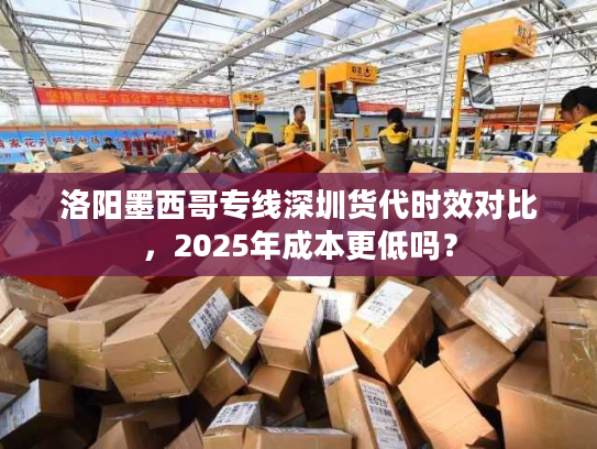 洛阳墨西哥专线深圳货代时效对比，2025年成本更低吗？