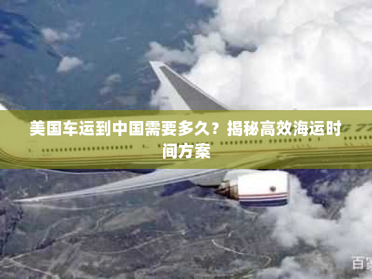 美国车运到中国需要多久？揭秘高效海运时间方案