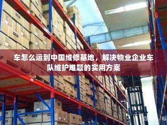 车怎么运到中国维修基地,解决物业企业车队维护难题的实用方案 车怎么运到中国维修基地,解决物业企业车队维护难题的实用方案