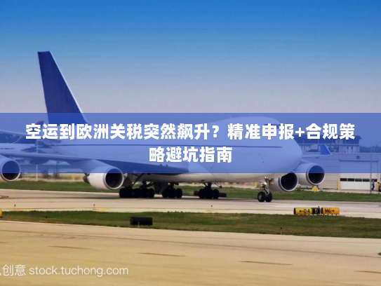 空运到欧洲关税突然飙升?精准申报+合规策略避坑指南 空运到欧洲关税突然飙升?精准申报+合规策略避坑指南