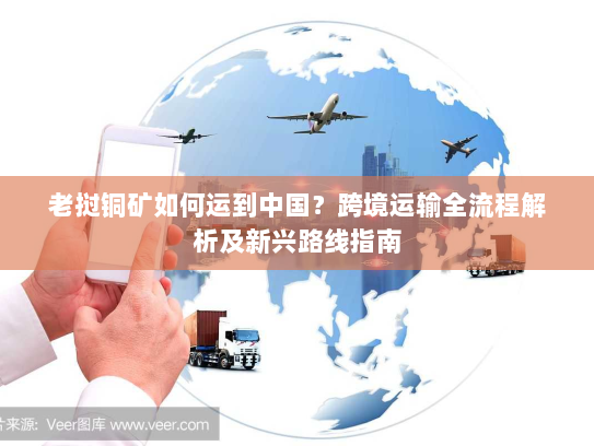 老挝铜矿如何运到中国？跨境运输全流程解析及新兴路线指南