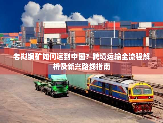 老挝铜矿如何运到中国？跨境运输全流程解析及新兴路线指南