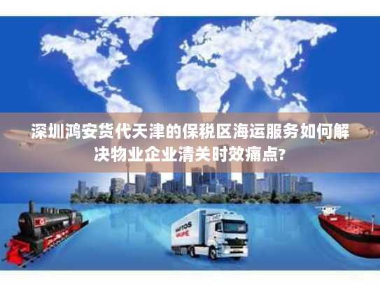 深圳鸿安货代天津的保税区海运服务如何解决物业企业清关时效痛点? 深圳鸿安货代天津的保税区海运服务如何解决物业企业清关时效痛点?