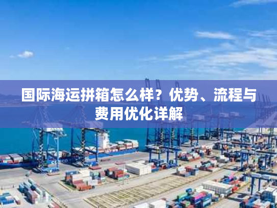 国际海运拼箱怎么样？优势、流程与费用优化详解