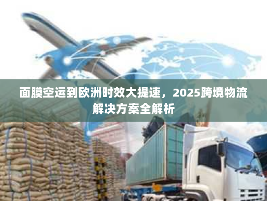 面膜空运到欧洲时效大提速，2025跨境物流解决方案全解析
