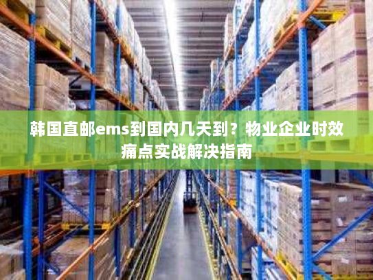 韩国直邮ems到国内几天到?物业企业时效痛点实战解决指南 韩国直邮ems到国内几天到?物业企业时效痛点实战解决指南