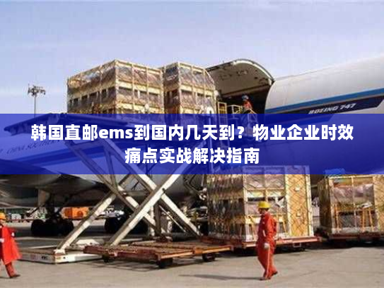 韩国直邮ems到国内几天到?物业企业时效痛点实战解决指南 韩国直邮ems到国内几天到?物业企业时效痛点实战解决指南