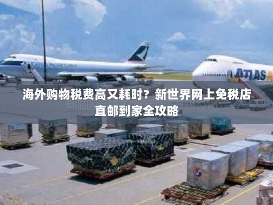 海外购物税费高又耗时？新世界网上免税店直邮到家全攻略